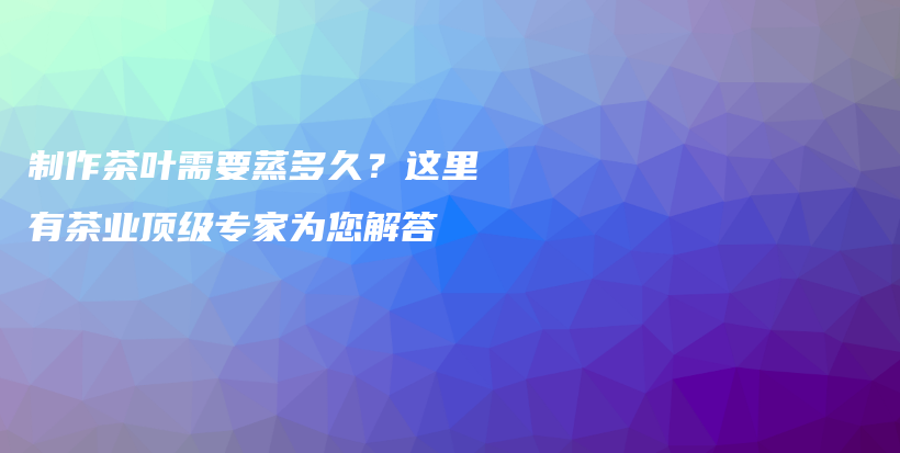 制作茶葉需要蒸多久？這里有茶業(yè)頂級專家為您解答插圖