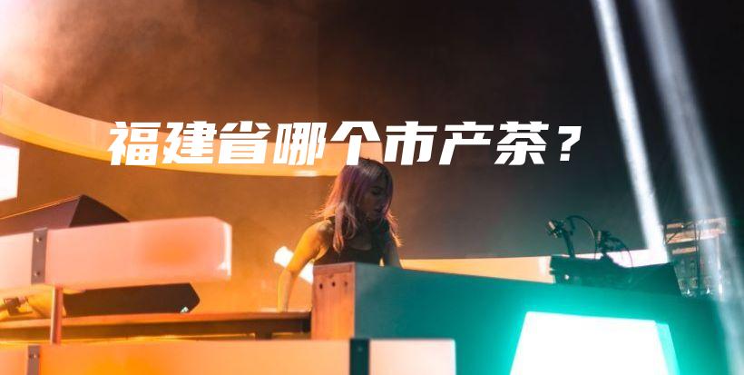 福建省哪個市產(chǎn)茶？插圖