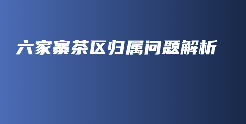 六家寨茶區(qū)歸屬問題解析插圖