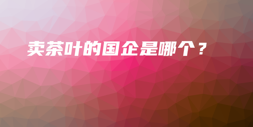 賣茶葉的國企是哪個(gè)？插圖
