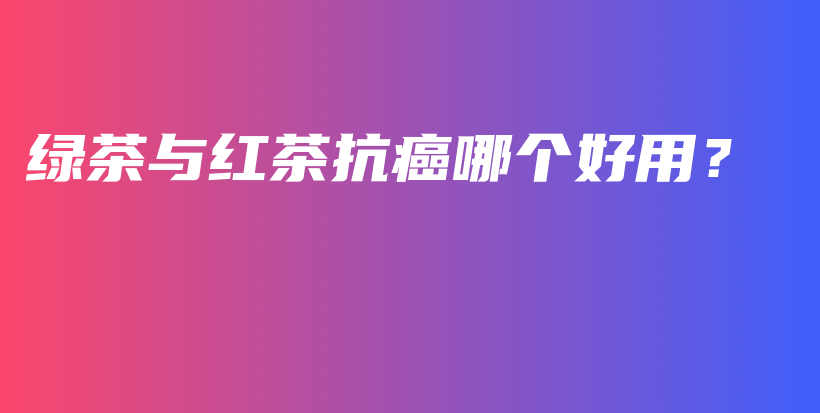綠茶與紅茶抗癌哪個(gè)好用？插圖