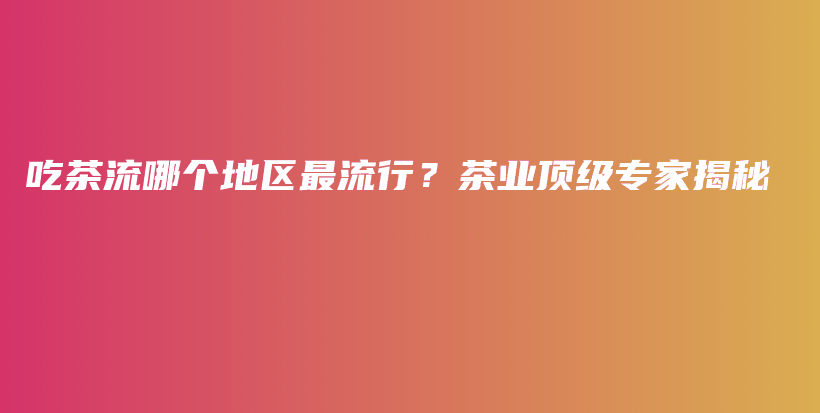吃茶流哪個(gè)地區(qū)最流行？茶業(yè)頂級(jí)專家揭秘插圖