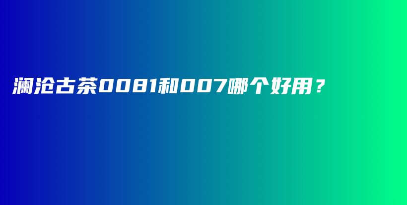 瀾滄古茶0081和007哪個好用？插圖