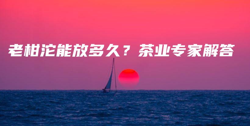 老柑沱能放多久？茶業(yè)專家解答插圖