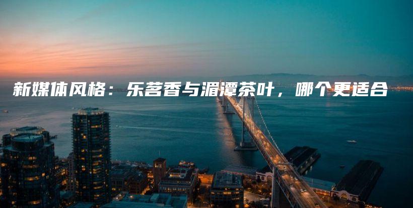 新媒體風(fēng)格：樂茗香與湄潭茶葉，哪個更適合插圖
