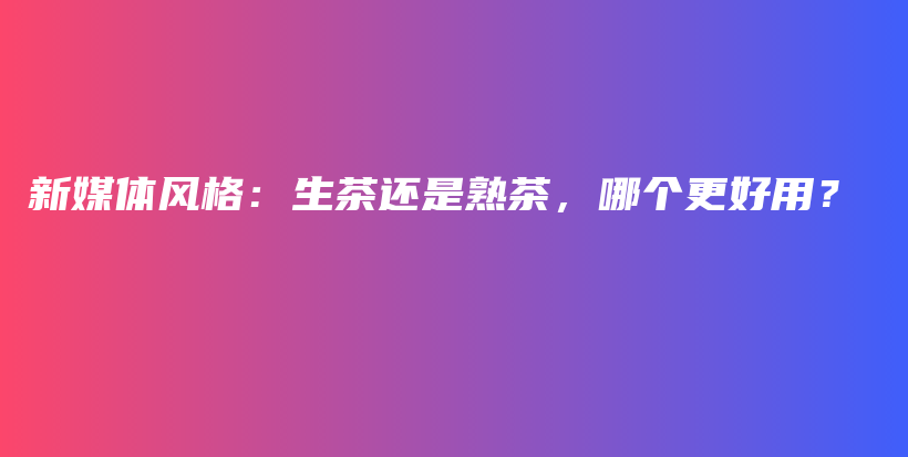 新媒體風(fēng)格：生茶還是熟茶，哪個(gè)更好用？插圖