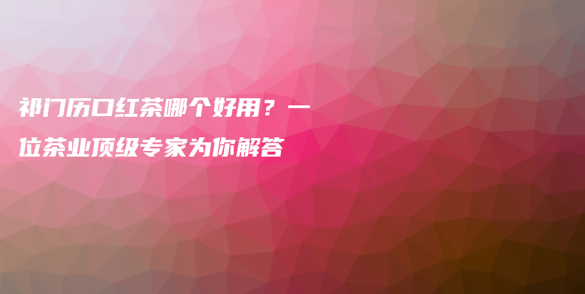 祁門歷口紅茶哪個好用？一位茶業(yè)頂級專家為你解答插圖