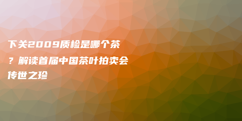 下關(guān)2009質(zhì)檢是哪個(gè)茶？解讀首屆中國(guó)茶葉拍賣會(huì)傳世之珍插圖