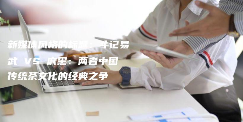 新媒體風(fēng)格的標題：斗記易武 VS 麻黑：兩者中國傳統(tǒng)茶文化的經(jīng)典之爭插圖