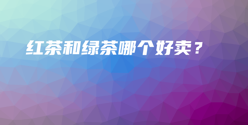 紅茶和綠茶哪個好賣？插圖