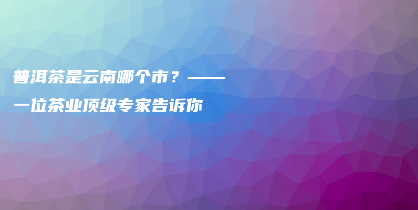 普洱茶是云南哪個市？——一位茶業(yè)頂級專家告訴你插圖