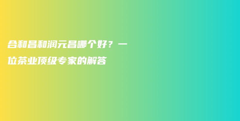 合和昌和潤元昌哪個(gè)好？一位茶業(yè)頂級專家的解答插圖