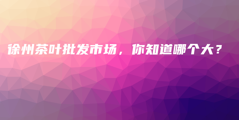 徐州茶葉批發(fā)市場，你知道哪個大？插圖