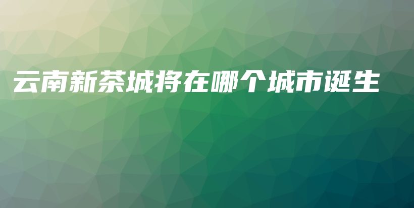 云南新茶城將在哪個(gè)城市誕生插圖