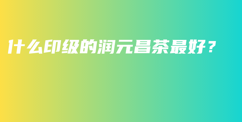 什么印級(jí)的潤(rùn)元昌茶最好？插圖