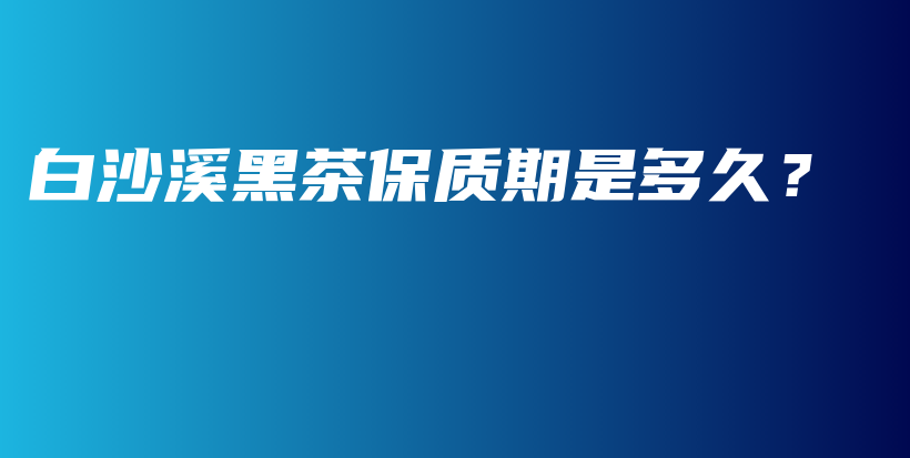 白沙溪黑茶保質期是多久？插圖
