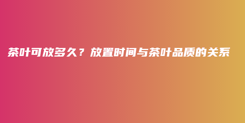 茶葉可放多久？放置時(shí)間與茶葉品質(zhì)的關(guān)系插圖