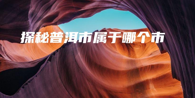 探秘普洱市屬于哪個市插圖