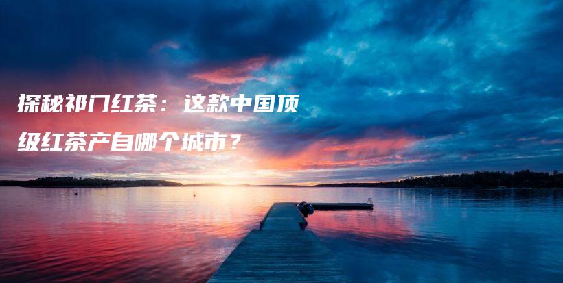 探秘祁門紅茶：這款中國頂級紅茶產(chǎn)自哪個城市？插圖