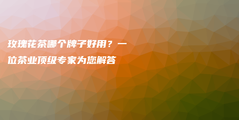 玫瑰花茶哪個(gè)牌子好用？一位茶業(yè)頂級(jí)專家為您解答插圖