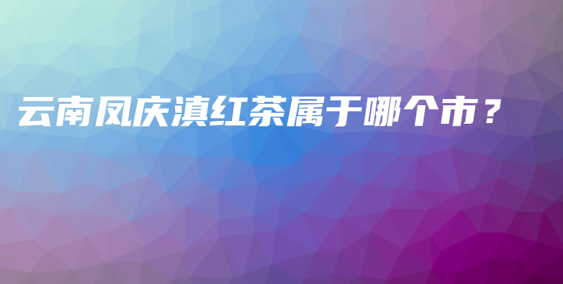云南鳳慶滇紅茶屬于哪個(gè)市？插圖