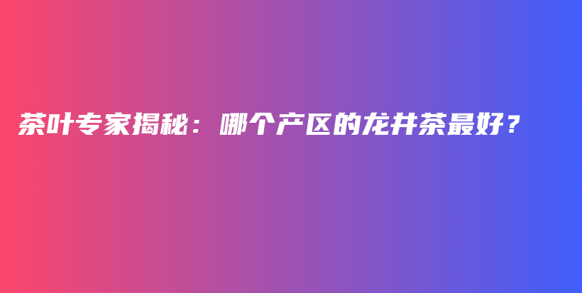 茶葉專家揭秘：哪個產(chǎn)區(qū)的龍井茶最好？插圖