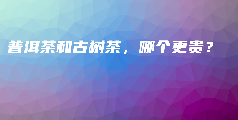 普洱茶和古樹茶，哪個(gè)更貴？插圖
