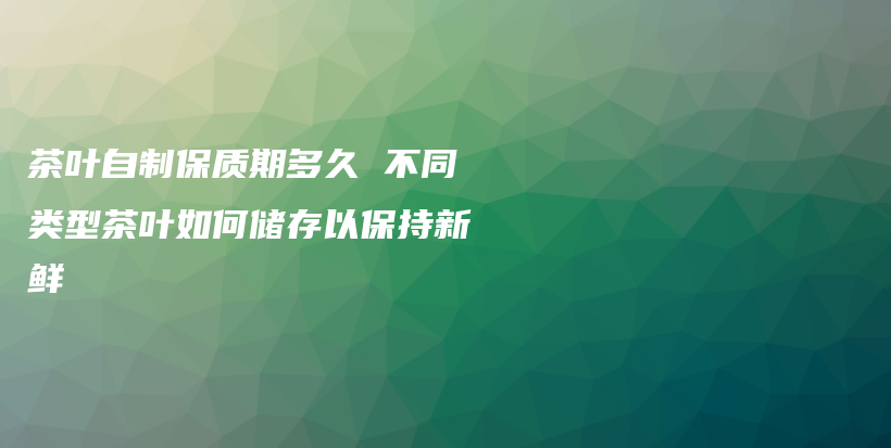 茶葉自制保質(zhì)期多久 不同類型茶葉如何儲存以保持新鮮插圖