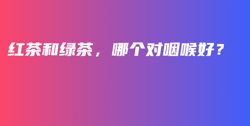紅茶和綠茶，哪個(gè)對(duì)咽喉好？插圖