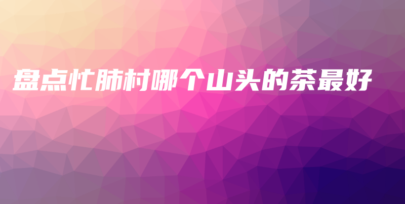 盤點(diǎn)忙肺村哪個(gè)山頭的茶最好插圖