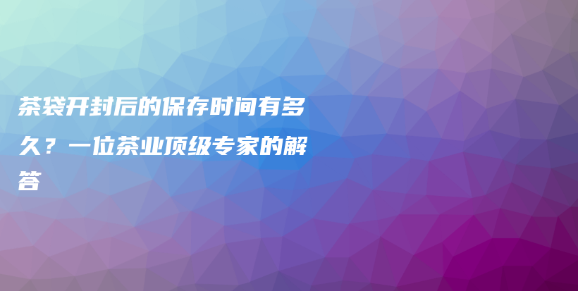 茶袋開封后的保存時(shí)間有多久？一位茶業(yè)頂級(jí)專家的解答插圖