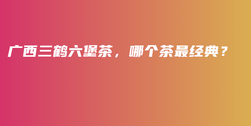 廣西三鶴六堡茶，哪個(gè)茶最經(jīng)典？插圖