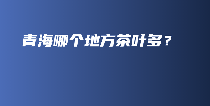 青海哪個(gè)地方茶葉多？插圖