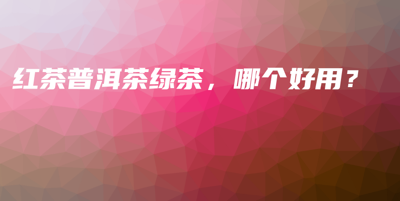 紅茶普洱茶綠茶，哪個(gè)好用？插圖
