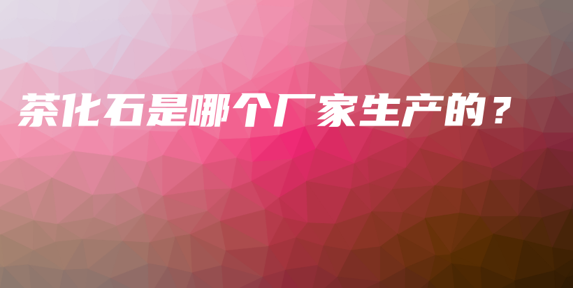 茶化石是哪個(gè)廠家生產(chǎn)的？插圖
