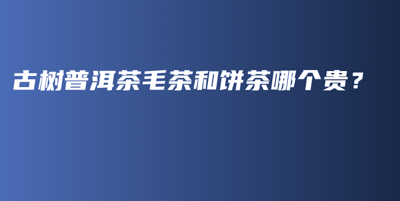 古樹普洱茶毛茶和餅茶哪個貴？插圖