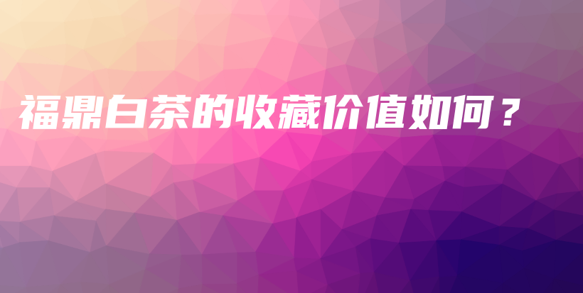 福鼎白茶的收藏價(jià)值如何？插圖