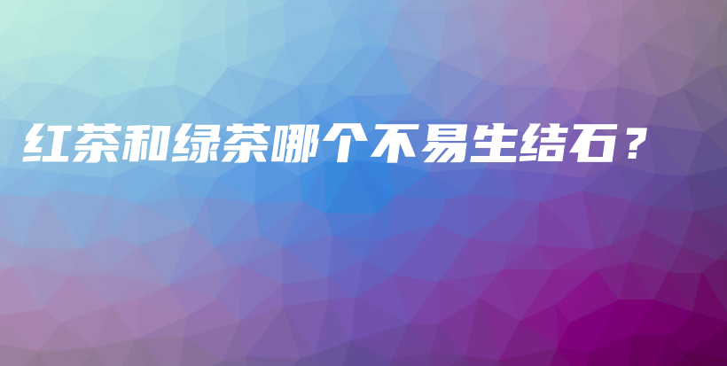 紅茶和綠茶哪個(gè)不易生結(jié)石？插圖