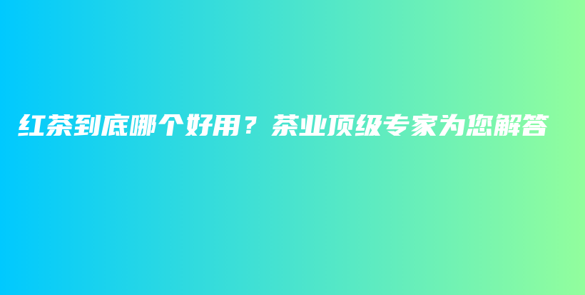 紅茶到底哪個好用？茶業(yè)頂級專家為您解答插圖