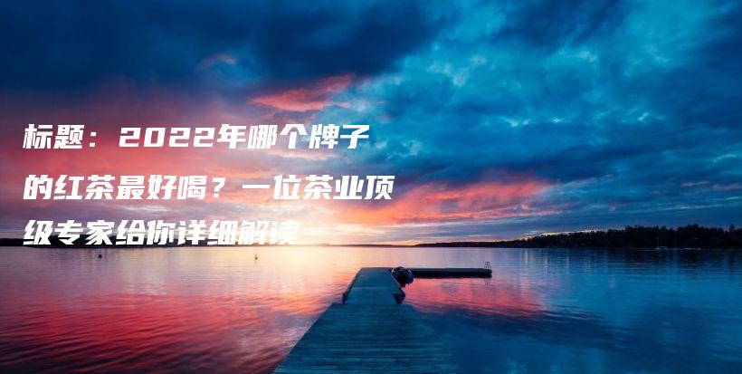 標(biāo)題：2022年哪個(gè)牌子的紅茶最好喝？一位茶業(yè)頂級(jí)專(zhuān)家給你詳細(xì)解讀插圖