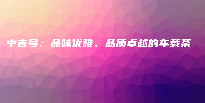 中吉號：品味優(yōu)雅、品質(zhì)卓越的車載茶插圖
