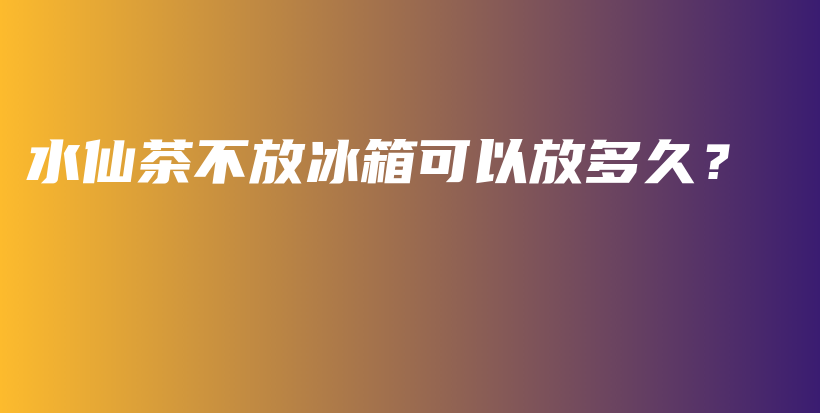 水仙茶不放冰箱可以放多久？插圖