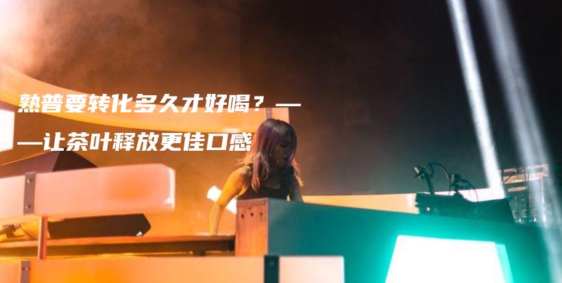 熟普要轉(zhuǎn)化多久才好喝？——讓茶葉釋放更佳口感插圖