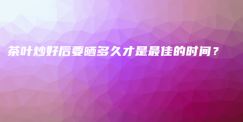 茶葉炒好后要曬多久才是最佳的時(shí)間？插圖
