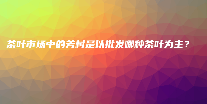 茶葉市場中的芳村是以批發(fā)哪種茶葉為主？插圖
