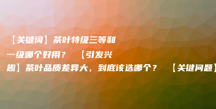 【關(guān)鍵詞】茶葉特級(jí)三等和一級(jí)哪個(gè)好用？ 【引發(fā)興趣】茶葉品質(zhì)差異大，到底該選哪個(gè)？ 【關(guān)鍵問(wèn)題】茶葉的插圖