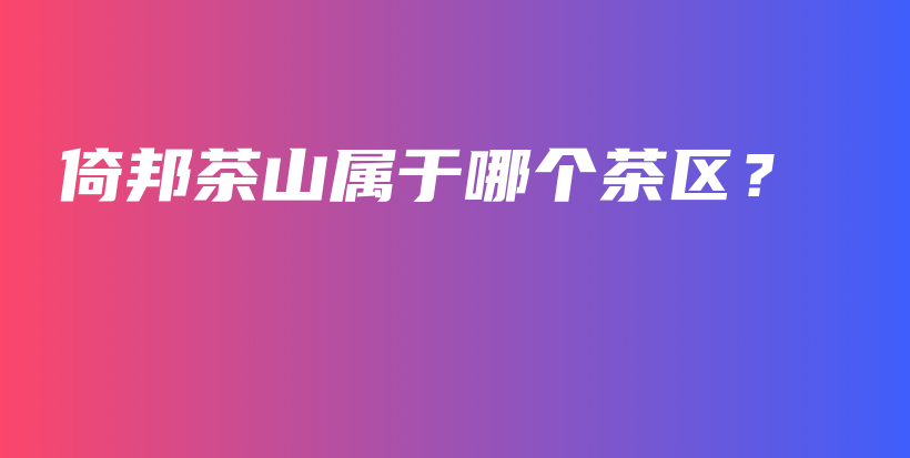 倚邦茶山屬于哪個茶區(qū)？插圖