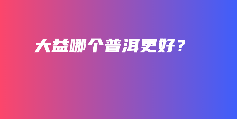 大益哪個普洱更好？插圖