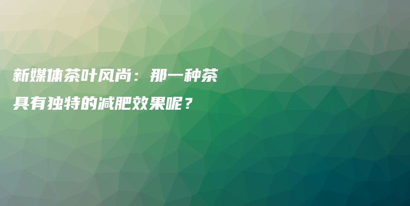 新媒體茶葉風(fēng)尚：那一種茶具有獨(dú)特的減肥效果呢？插圖