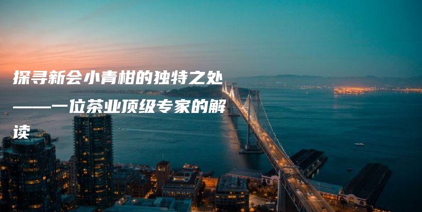 探尋新會小青柑的獨(dú)特之處——一位茶業(yè)頂級專家的解讀插圖